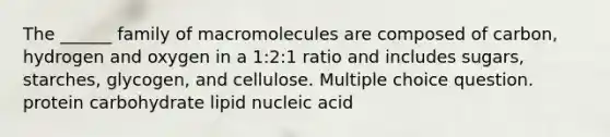 The ______ family of macromolecules are composed of carbon, hydrogen and oxygen in a 1:2:1 ratio and includes sugars, starches, glycogen, and cellulose. Multiple choice question. protein carbohydrate lipid nucleic acid