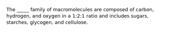 The _____ family of macromolecules are composed of carbon, hydrogen, and oxygen in a 1:2:1 ratio and includes sugars, starches, glycogen, and cellulose.