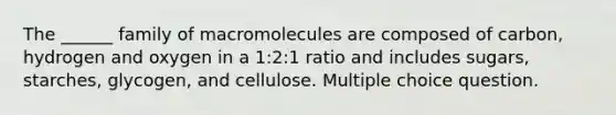 The ______ family of macromolecules are composed of carbon, hydrogen and oxygen in a 1:2:1 ratio and includes sugars, starches, glycogen, and cellulose. Multiple choice question.