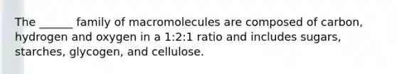 The ______ family of macromolecules are composed of carbon, hydrogen and oxygen in a 1:2:1 ratio and includes sugars, starches, glycogen, and cellulose.