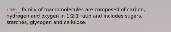 The__ family of macromolecules are composed of carbon, hydrogen and oxygen in 1:2:1 ratio and includes sugars, starches, glycogen and cellulose.