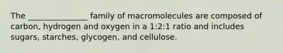 The _______________ family of macromolecules are composed of carbon, hydrogen and oxygen in a 1:2:1 ratio and includes sugars, starches, glycogen, and cellulose.