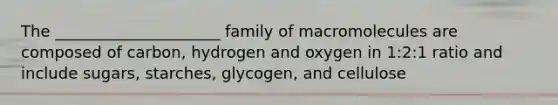 The _____________________ family of macromolecules are composed of carbon, hydrogen and oxygen in 1:2:1 ratio and include sugars, starches, glycogen, and cellulose