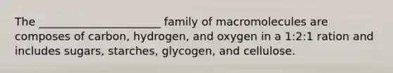 The ______________________ family of macromolecules are composes of carbon, hydrogen, and oxygen in a 1:2:1 ration and includes sugars, starches, glycogen, and cellulose.