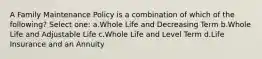 A Family Maintenance Policy is a combination of which of the following? Select one: a.Whole Life and Decreasing Term b.Whole Life and Adjustable Life c.Whole Life and Level Term d.Life Insurance and an Annuity