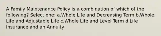 A Family Maintenance Policy is a combination of which of the following? Select one: a.Whole Life and Decreasing Term b.Whole Life and Adjustable Life c.Whole Life and Level Term d.Life Insurance and an Annuity