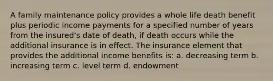 A family maintenance policy provides a whole life death benefit plus periodic income payments for a specified number of years from the insured's date of death, if death occurs while the additional insurance is in effect. The insurance element that provides the additional income benefits is: a. decreasing term b. increasing term c. level term d. endowment