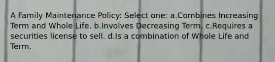 A Family Maintenance Policy: Select one: a.Combines Increasing Term and Whole Life. b.Involves Decreasing Term. c.Requires a securities license to sell. d.Is a combination of Whole Life and Term.