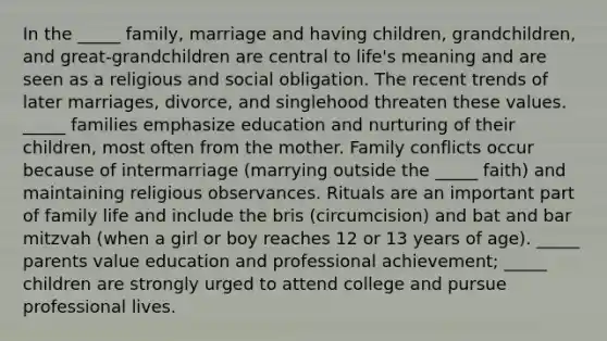 In the _____ family, marriage and having children, grandchildren, and great-grandchildren are central to life's meaning and are seen as a religious and social obligation. The recent trends of later marriages, divorce, and singlehood threaten these values. _____ families emphasize education and nurturing of their children, most often from the mother. Family conflicts occur because of intermarriage (marrying outside the _____ faith) and maintaining religious observances. Rituals are an important part of family life and include the bris (circumcision) and bat and bar mitzvah (when a girl or boy reaches 12 or 13 years of age). _____ parents value education and professional achievement; _____ children are strongly urged to attend college and pursue professional lives.