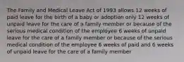 The Family and Medical Leave Act of 1993 allows 12 weeks of paid leave for the birth of a baby or adoption only 12 weeks of unpaid leave for the care of a family member or because of the serious medical condition of the employee 6 weeks of unpaid leave for the care of a family member or because of the serious medical condition of the employee 6 weeks of paid and 6 weeks of unpaid leave for the care of a family member