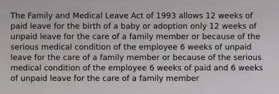 The Family and Medical Leave Act of 1993 allows 12 weeks of paid leave for the birth of a baby or adoption only 12 weeks of unpaid leave for the care of a family member or because of the serious medical condition of the employee 6 weeks of unpaid leave for the care of a family member or because of the serious medical condition of the employee 6 weeks of paid and 6 weeks of unpaid leave for the care of a family member