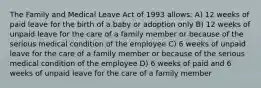 The Family and Medical Leave Act of 1993 allows: A) 12 weeks of paid leave for the birth of a baby or adoption only B) 12 weeks of unpaid leave for the care of a family member or because of the serious medical condition of the employee C) 6 weeks of unpaid leave for the care of a family member or because of the serious medical condition of the employee D) 6 weeks of paid and 6 weeks of unpaid leave for the care of a family member