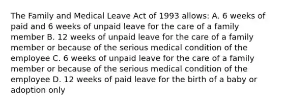 The Family and Medical Leave Act of 1993 allows: A. 6 weeks of paid and 6 weeks of unpaid leave for the care of a family member B. 12 weeks of unpaid leave for the care of a family member or because of the serious medical condition of the employee C. 6 weeks of unpaid leave for the care of a family member or because of the serious medical condition of the employee D. 12 weeks of paid leave for the birth of a baby or adoption only