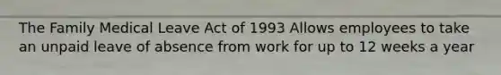 The Family Medical Leave Act of 1993 Allows employees to take an unpaid leave of absence from work for up to 12 weeks a year