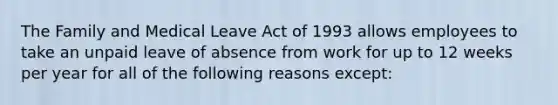 The Family and Medical Leave Act of 1993 allows employees to take an unpaid leave of absence from work for up to 12 weeks per year for all of the following reasons except: