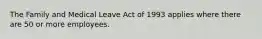 The Family and Medical Leave Act of 1993 applies where there are 50 or more employees.