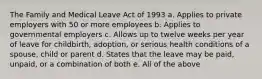 The Family and Medical Leave Act of 1993 a. Applies to private employers with 50 or more employees b. Applies to governmental employers c. Allows up to twelve weeks per year of leave for childbirth, adoption, or serious health conditions of a spouse, child or parent d. States that the leave may be paid, unpaid, or a combination of both e. All of the above