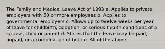 The Family and Medical Leave Act of 1993 a. Applies to private employers with 50 or more employees b. Applies to governmental employers c. Allows up to twelve weeks per year of leave for childbirth, adoption, or serious health conditions of a spouse, child or parent d. States that the leave may be paid, unpaid, or a combination of both e. All of the above