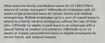 What does the Family and Medical Leave Act of 1993 (FMLA) require of certain managers? A)Provide all employees with 10 weeks of job-protected leave for certain family and medical emergencies. B)Allow employees up to a year of unpaid leave to attend to a family medical emergency without the loss of their jobs. C)Provide 12 weeks of paid leave to an employee with a special family or medical circumstance. D)Provide up to 12 weeks of unpaid, job-protected leave to eligible employees for certain family and medical reasons