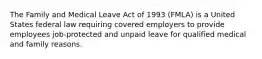 The Family and Medical Leave Act of 1993 (FMLA) is a United States federal law requiring covered employers to provide employees job-protected and unpaid leave for qualified medical and family reasons.