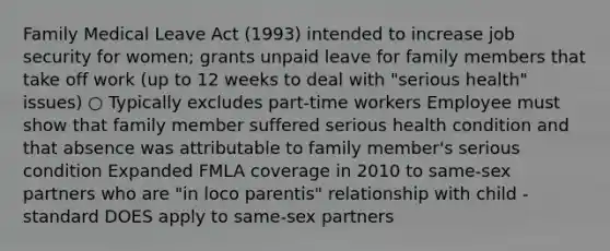 Family Medical Leave Act (1993) intended to increase job security for women; grants unpaid leave for family members that take off work (up to 12 weeks to deal with "serious health" issues) ○ Typically excludes part-time workers Employee must show that family member suffered serious health condition and that absence was attributable to family member's serious condition Expanded FMLA coverage in 2010 to same-sex partners who are "in loco parentis" relationship with child - standard DOES apply to same-sex partners