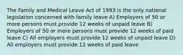 The Family and Medical Leave Act of 1993 is the only national legislation concerned with family leave A) Employers of 50 or more persons must provide 12 weeks of unpaid leave B) Employers of 50 or more persons must provide 12 weeks of paid leave C) All employers must provide 12 weeks of unpaid leave D) All employers must provide 12 weeks of paid leave