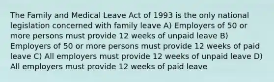 The Family and Medical Leave Act of 1993 is the only national legislation concerned with family leave A) Employers of 50 or more persons must provide 12 weeks of unpaid leave B) Employers of 50 or more persons must provide 12 weeks of paid leave C) All employers must provide 12 weeks of unpaid leave D) All employers must provide 12 weeks of paid leave