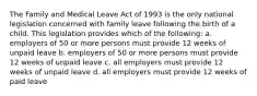 The Family and Medical Leave Act of 1993 is the only national legislation concerned with family leave following the birth of a child. This legislation provides which of the following: a. employers of 50 or more persons must provide 12 weeks of unpaid leave b. employers of 50 or more persons must provide 12 weeks of unpaid leave c. all employers must provide 12 weeks of unpaid leave d. all employers must provide 12 weeks of paid leave