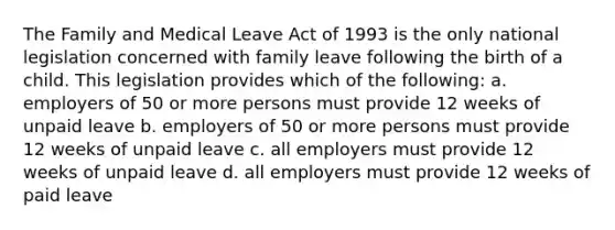 The Family and Medical Leave Act of 1993 is the only national legislation concerned with family leave following the birth of a child. This legislation provides which of the following: a. employers of 50 or more persons must provide 12 weeks of unpaid leave b. employers of 50 or more persons must provide 12 weeks of unpaid leave c. all employers must provide 12 weeks of unpaid leave d. all employers must provide 12 weeks of paid leave