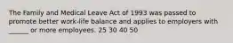 The Family and Medical Leave Act of 1993 was passed to promote better work-life balance and applies to employers with ______ or more employees. 25 30 40 50