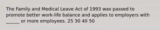 The Family and Medical Leave Act of 1993 was passed to promote better work-life balance and applies to employers with ______ or more employees. 25 30 40 50