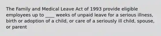 The Family and Medical Leave Act of 1993 provide eligible employees up to ____ weeks of unpaid leave for a serious illness, birth or adoption of a child, or care of a seriously ill child, spouse, or parent