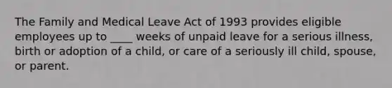 The Family and Medical Leave Act of 1993 provides eligible employees up to ____ weeks of unpaid leave for a serious illness, birth or adoption of a child, or care of a seriously ill child, spouse, or parent.