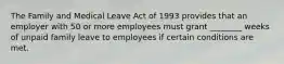 The Family and Medical Leave Act of 1993 provides that an employer with 50 or more employees must grant ________ weeks of unpaid family leave to employees if certain conditions are met.