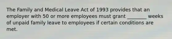 The Family and Medical Leave Act of 1993 provides that an employer with 50 or more employees must grant ________ weeks of unpaid family leave to employees if certain conditions are met.