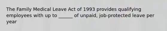 The Family Medical Leave Act of 1993 provides qualifying employees with up to ______ of unpaid, job-protected leave per year