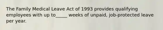 The Family Medical Leave Act of 1993 provides qualifying employees with up to_____ weeks of unpaid, job-protected leave per year.