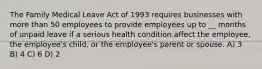 The Family Medical Leave Act of 1993 requires businesses with more than 50 employees to provide employees up to __ months of unpaid leave if a serious health condition affect the employee, the employee's child, or the employee's parent or spouse. A) 3 B) 4 C) 6 D) 2