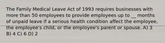 The Family Medical Leave Act of 1993 requires businesses with more than 50 employees to provide employees up to __ months of unpaid leave if a serious health condition affect the employee, the employee's child, or the employee's parent or spouse. A) 3 B) 4 C) 6 D) 2