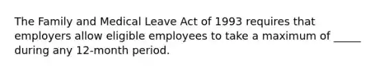 The Family and Medical Leave Act of 1993 requires that employers allow eligible employees to take a maximum of _____ during any 12-month period.