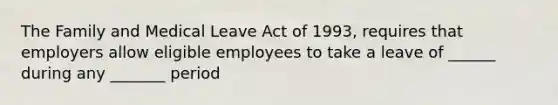 The Family and Medical Leave Act of 1993, requires that employers allow eligible employees to take a leave of ______ during any _______ period