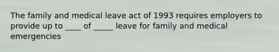 The family and medical leave act of 1993 requires employers to provide up to ____ of _____ leave for family and medical emergencies