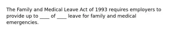 The Family and Medical Leave Act of 1993 requires employers to provide up to ____ of ____ leave for family and medical emergencies.