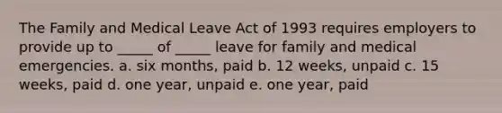 The Family and Medical Leave Act of 1993 requires employers to provide up to _____ of _____ leave for family and medical emergencies. a. six months, paid b. 12 weeks, unpaid c. 15 weeks, paid d. one year, unpaid e. one year, paid