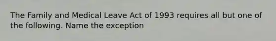 The Family and Medical Leave Act of 1993 requires all but one of the following. Name the exception