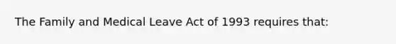 The Family and Medical Leave Act of 1993 requires that: