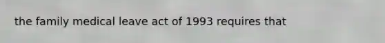 the family medical leave act of 1993 requires that