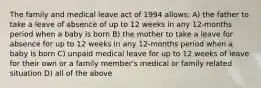 The family and medical leave act of 1994 allows: A) the father to take a leave of absence of up to 12 weeks in any 12-months period when a baby is born B) the mother to take a leave for absence for up to 12 weeks in any 12-months period when a baby is born C) unpaid medical leave for up to 12 weeks of leave for their own or a family member's medical or family related situation D) all of the above