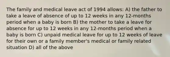 The family and medical leave act of 1994 allows: A) the father to take a leave of absence of up to 12 weeks in any 12-months period when a baby is born B) the mother to take a leave for absence for up to 12 weeks in any 12-months period when a baby is born C) unpaid medical leave for up to 12 weeks of leave for their own or a family member's medical or family related situation D) all of the above