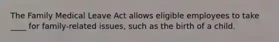 The Family Medical Leave Act allows eligible employees to take ____ for family-related issues, such as the birth of a child.